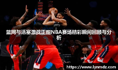 篮网与活塞激战正酣NBA赛场精彩瞬间回顾与分析